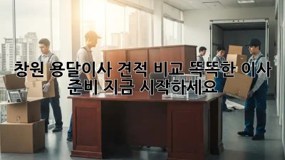 창원 용달이사 견적 비교: 똑똑한 이사 준비, 지금 시작하세요!